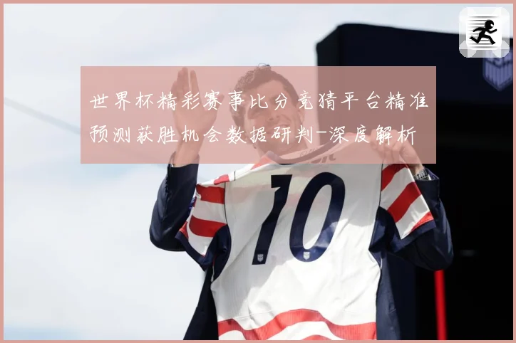 世界杯精彩赛事比分竞猜平台精准预测获胜机会数据研判-深度解析