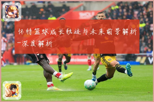 怀特篮球成长轨迹与未来前景解析-深度解析