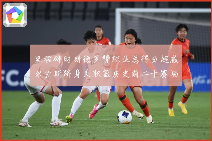 里程碑时刻德罗赞职业总得分超威尔金斯跻身美职篮历史前二十赛场复盘-深度解析