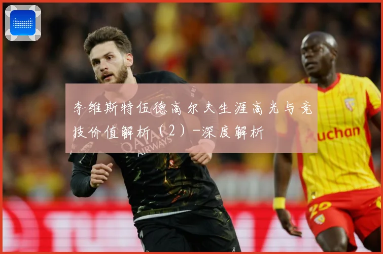 李维斯特伍德高尔夫生涯高光与竞技价值解析（2）-深度解析
