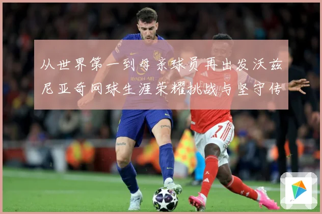 从世界第一到母亲球员再出发沃兹尼亚奇网球生涯荣耀挑战与坚守传奇之路解析-深度解析
