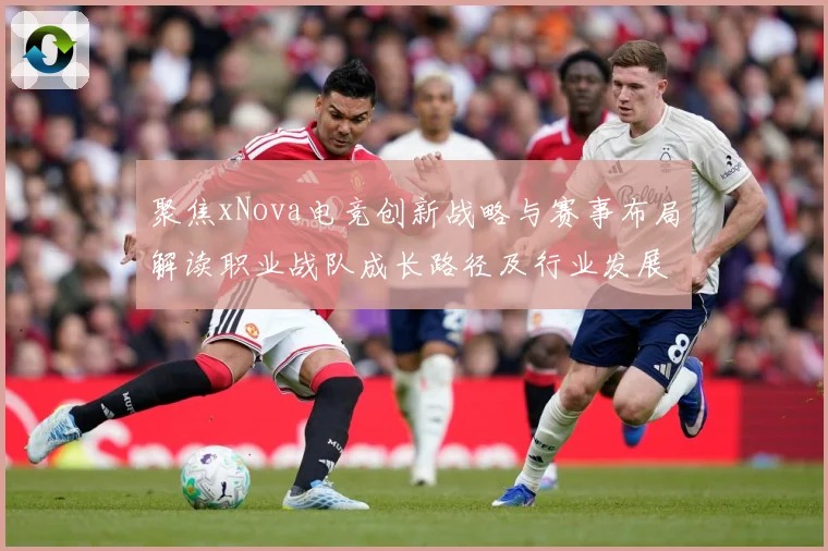 聚焦xNova电竞创新战略与赛事布局解读职业战队成长路径及行业发展趋势解析-深度解析